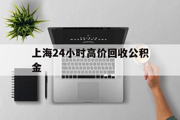 最新上海24小时高价回收公积金方法分析(最方便真实的那曲2021年上海公积金怎么提取方法)