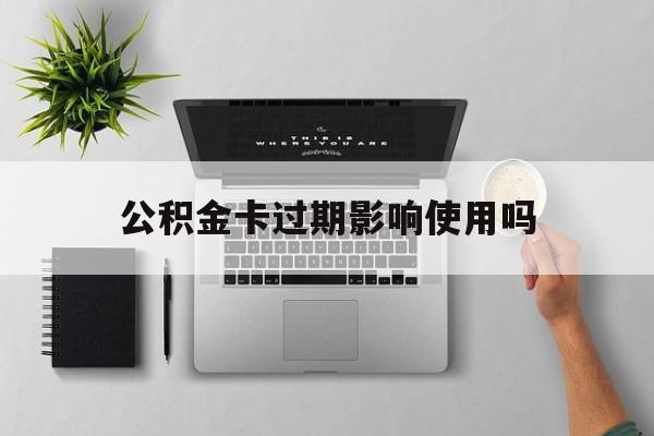 最新公积金卡过期影响使用吗方法分析(最方便真实的那曲公积金卡过期影响使用吗怎么办方法)